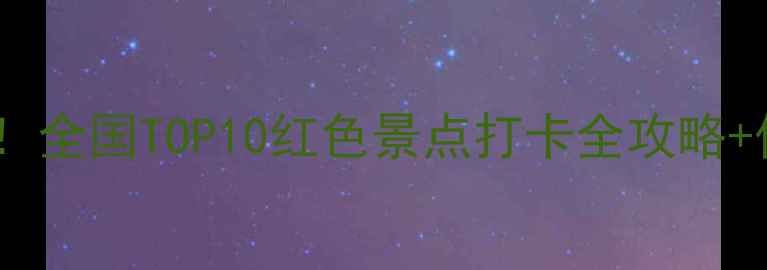 红色旅游新玩法全国TOP10红色景点打卡全攻略保姆级拍照指南