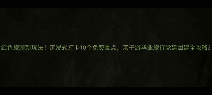 红色旅游新玩法沉浸式打卡10个免费景点亲子游毕业旅行党建团建全攻略