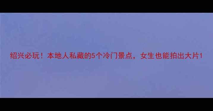 图片 绍兴必玩！本地人私藏的5个冷门景点，女生也能拍出大片1