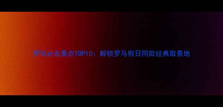 罗马必去景点TOP10解锁罗马假日同款经典取景地