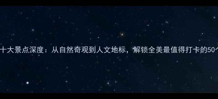美国必去十大景点深度从自然奇观到人文地标解锁全美最值得打卡的50个目的地