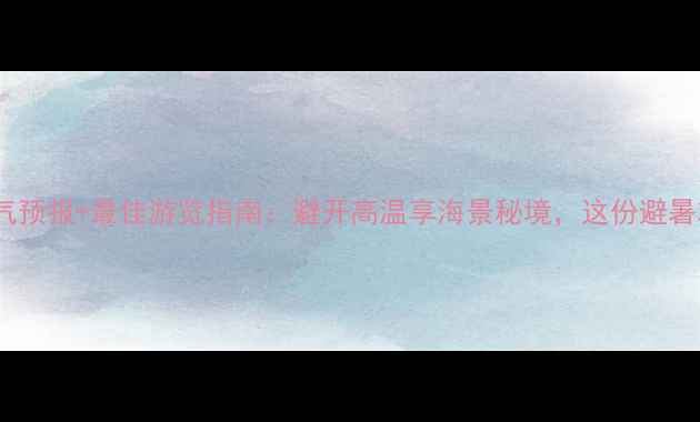 老龙头景区天气预报最佳游览指南避开高温享海景秘境这份避暑攻略请收好