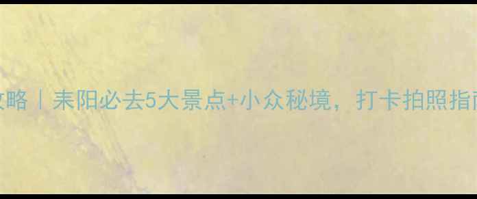 耒阳旅游攻略耒阳必去5大景点小众秘境打卡拍照指南全公开