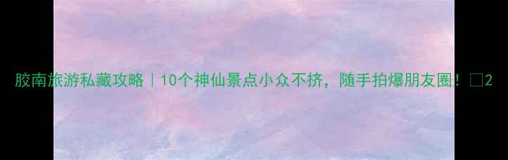 图片 胶南旅游私藏攻略｜10个神仙景点小众不挤，随手拍爆朋友圈！📸2