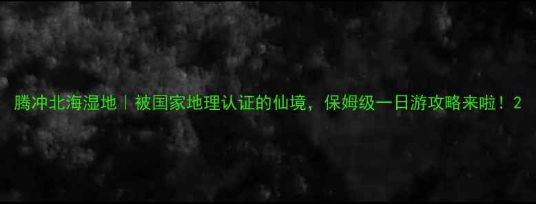 图片 腾冲北海湿地｜被国家地理认证的仙境，保姆级一日游攻略来啦！2