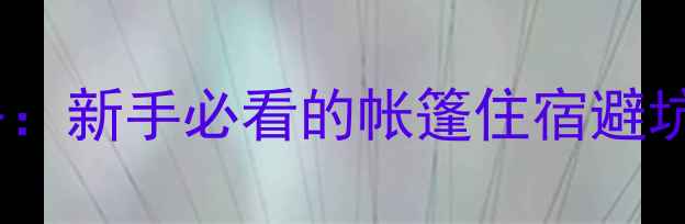 图片 自驾游露营全攻略：新手必看的帐篷住宿避坑指南与实用技巧2
