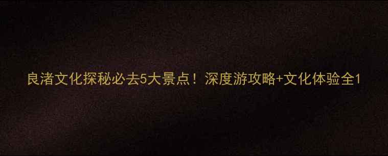 图片 良渚文化探秘必去5大景点！深度游攻略+文化体验全1