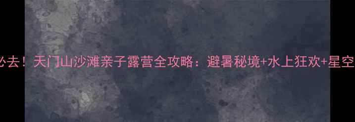 芜湖必去天门山沙滩亲子露营全攻略避暑秘境水上狂欢星空露营