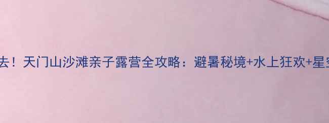 图片 芜湖必去！天门山沙滩亲子露营全攻略：避暑秘境+水上狂欢+星空露营2