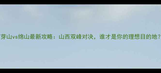 图片 芦芽山vs绵山最新攻略：山西双峰对决，谁才是你的理想目的地？2