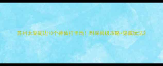 苏州太湖周边10个神仙打卡地附保姆级攻略隐藏玩法