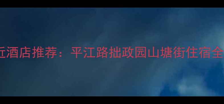 苏州旅游必住景点附近酒店推荐平江路拙政园山塘街住宿全攻略附最新榜单