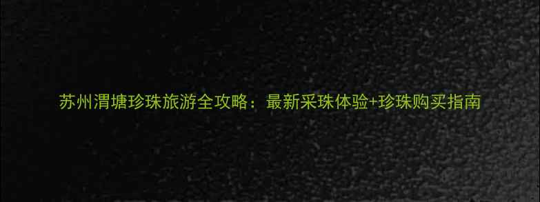 图片 苏州渭塘珍珠旅游全攻略：最新采珠体验+珍珠购买指南