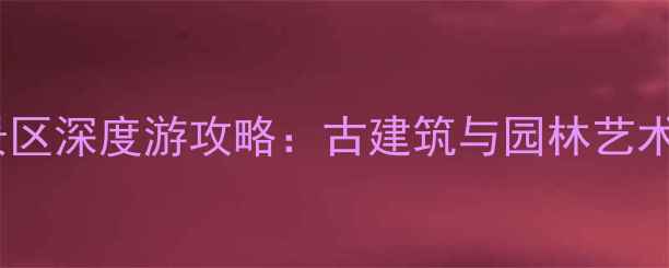 苏州雕花楼景区深度游攻略古建筑与园林艺术的完美融合