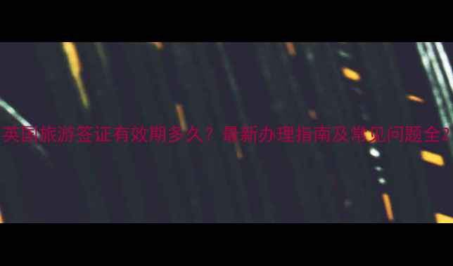 英国旅游签证有效期多久最新办理指南及常见问题全