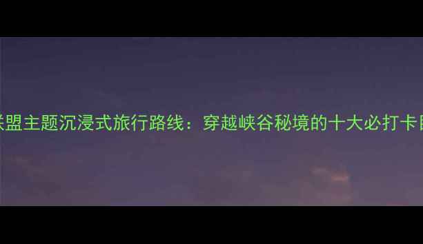 图片 英雄联盟主题沉浸式旅行路线：穿越峡谷秘境的十大必打卡目的地