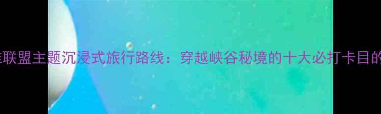 图片 英雄联盟主题沉浸式旅行路线：穿越峡谷秘境的十大必打卡目的地1