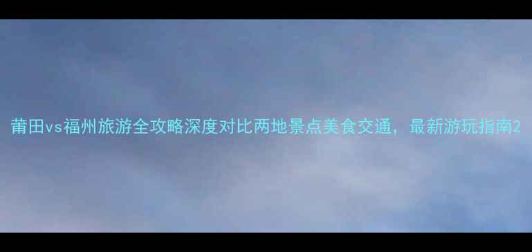 莆田vs福州旅游全攻略深度对比两地景点美食交通最新游玩指南