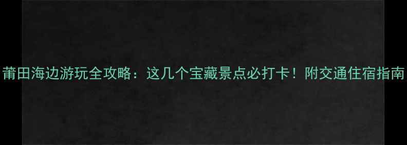 莆田海边游玩全攻略这几个宝藏景点必打卡附交通住宿指南
