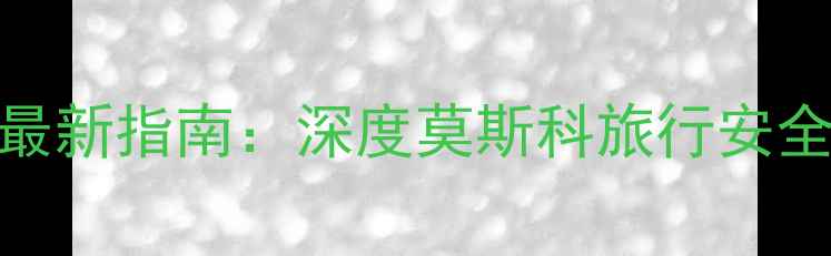 图片 莫斯科旅游安全吗？最新指南：深度莫斯科旅行安全注意事项及实用攻略