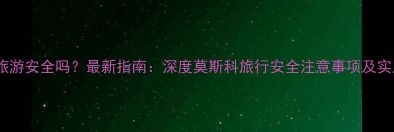 莫斯科旅游安全吗最新指南深度莫斯科旅行安全注意事项及实用攻略