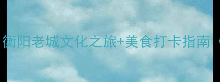 图片 蒸湘区必去景点全攻略：衡阳老城文化之旅+美食打卡指南（附交通住宿最佳时间）2