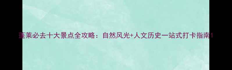 蓬莱必去十大景点全攻略自然风光人文历史一站式打卡指南