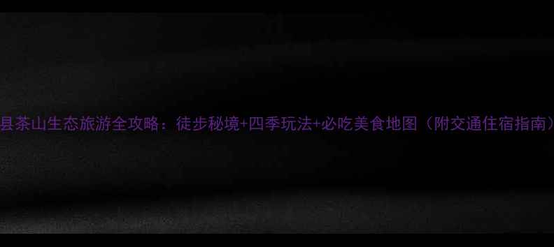 蔚县茶山生态旅游全攻略徒步秘境四季玩法必吃美食地图附交通住宿指南
