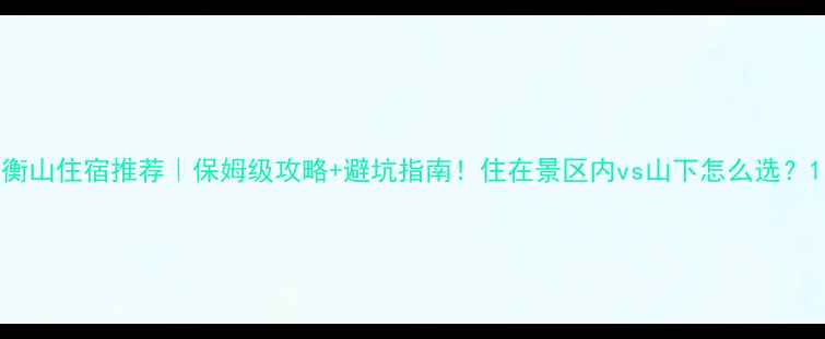 图片 衡山住宿推荐｜保姆级攻略+避坑指南！住在景区内vs山下怎么选？1