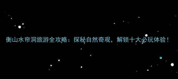 图片 衡山水帘洞旅游全攻略：探秘自然奇观，解锁十大必玩体验！