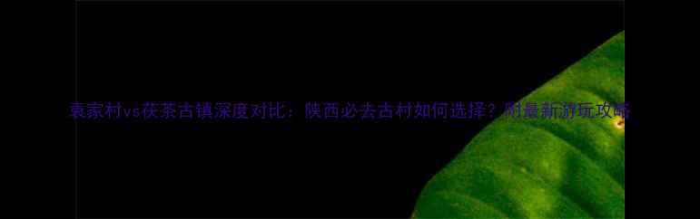 袁家村vs茯茶古镇深度对比陕西必去古村如何选择附最新游玩攻略