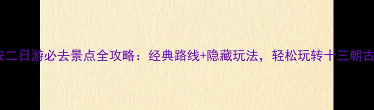西安二日游必去景点全攻略经典路线隐藏玩法轻松玩转十三朝古都