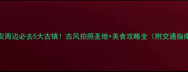 西安周边必去5大古镇古风拍照圣地美食攻略全附交通指南
