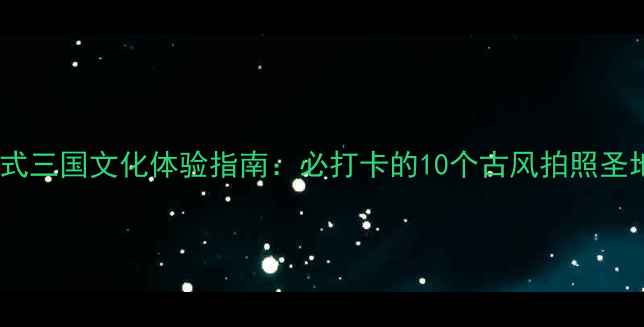 诸葛古镇沉浸式三国文化体验指南必打卡的10个古风拍照圣地深度游攻略