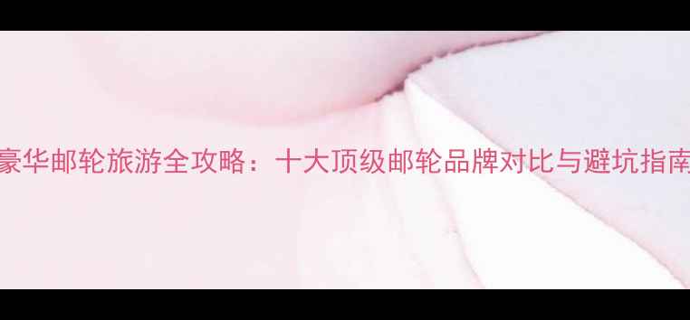 豪华邮轮旅游全攻略十大顶级邮轮品牌对比与避坑指南