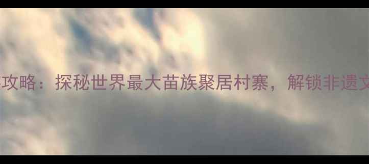 图片 贵州千户苗寨深度游攻略：探秘世界最大苗族聚居村寨，解锁非遗文化+秘境体验全指南