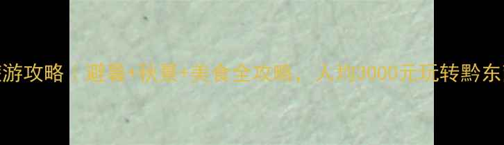 贵州旅游攻略避暑秋景美食全攻略人均3000元玩转黔东南秘境