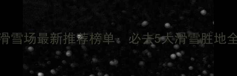 贵州滑雪场最新推荐榜单必去5大滑雪胜地全攻略