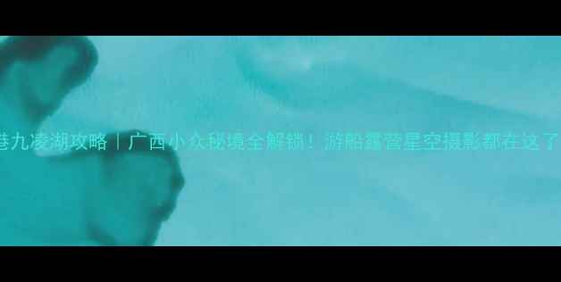 贵港九凌湖攻略广西小众秘境全解锁游船露营星空摄影都在这了