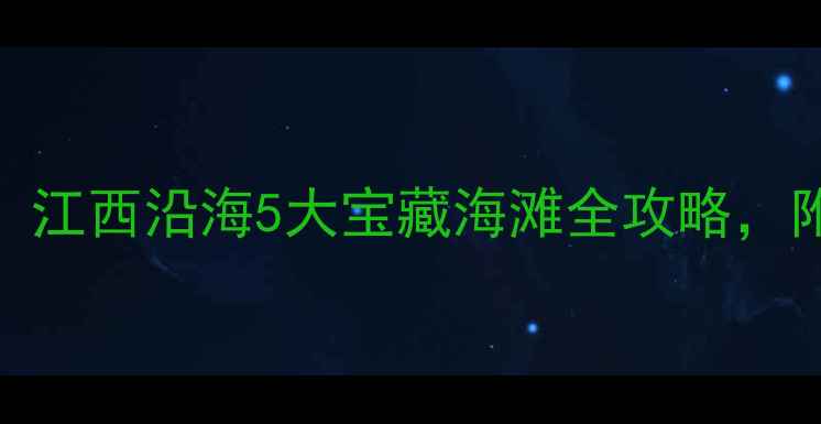 赣南出发2小时直达江西沿海5大宝藏海滩全攻略附交通住宿避坑指南