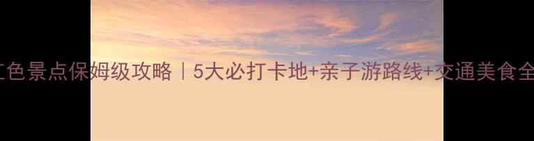 赣州红色景点保姆级攻略5大必打卡地亲子游路线交通美食全指南