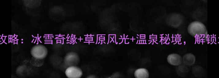 赤峰冬季旅游必去攻略冰雪奇缘草原风光温泉秘境解锁北国冬日深度玩法