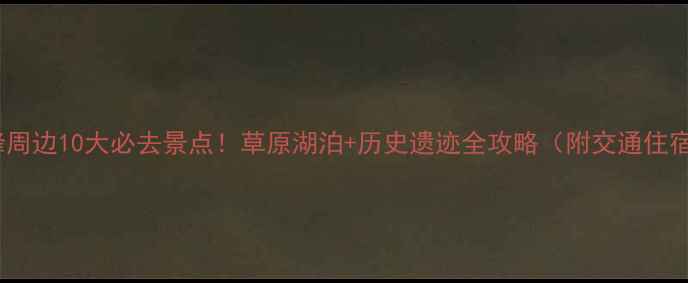 赤峰周边10大必去景点草原湖泊历史遗迹全攻略附交通住宿