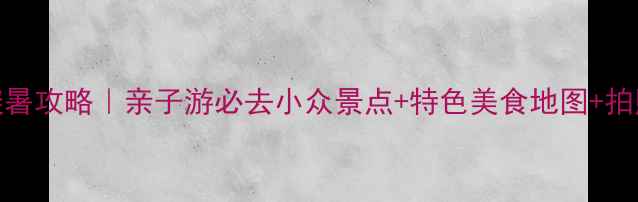 图片 赤峰端午避暑攻略｜亲子游必去小众景点+特色美食地图+拍照打卡指南