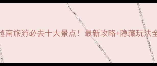图片 越南旅游必去十大景点！最新攻略+隐藏玩法全