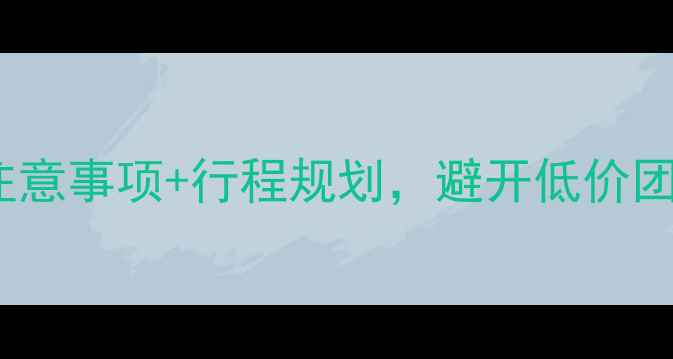 跟团游云南必看10大注意事项行程规划避开低价团陷阱玩转六地深度游