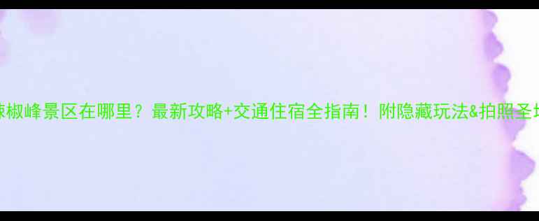 辣椒峰景区在哪里最新攻略交通住宿全指南附隐藏玩法拍照圣地