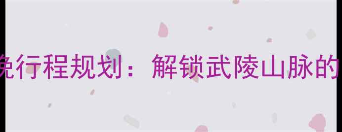 辰溪必去景点3天2晚行程规划解锁武陵山脉的隐秘山水与人文瑰宝