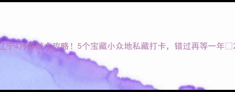辽宁4月春游全攻略5个宝藏小众地私藏打卡错过再等一年