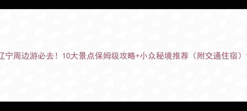 辽宁周边游必去10大景点保姆级攻略小众秘境推荐附交通住宿